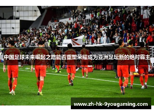 中国足球未来崛起之路能否重塑荣耀成为亚洲足坛新的绝对霸主