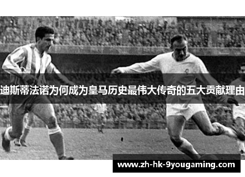 迪斯蒂法诺为何成为皇马历史最伟大传奇的五大贡献理由 迪斯蒂法诺为何成为皇马历史最伟大传奇的五大贡献理由