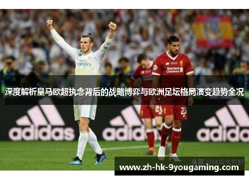深度解析皇马欧超执念背后的战略博弈与欧洲足坛格局演变趋势全况