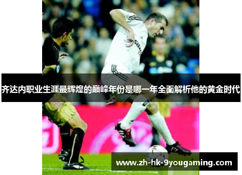 齐达内职业生涯最辉煌的巅峰年份是哪一年全面解析他的黄金时代 齐达内职业生涯最辉煌的巅峰年份是哪一年全面解析他的黄金时代